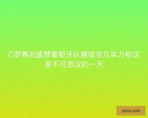 C罗赛后盛赞葡萄牙队展现非凡实力称这是不可思议的一天