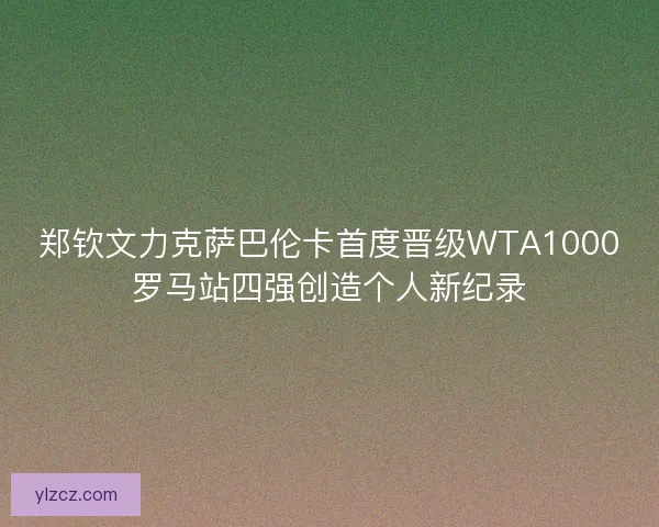 郑钦文力克萨巴伦卡首度晋级WTA1000罗马站四强创造个人新纪录