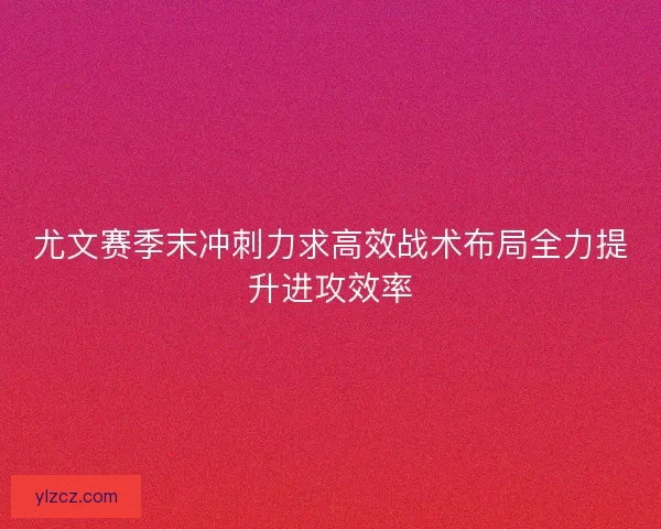 尤文赛季末冲刺力求高效战术布局全力提升进攻效率